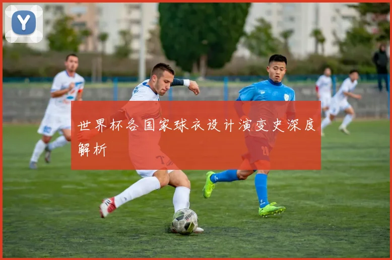 世界杯各国家球衣设计演变史深度解析