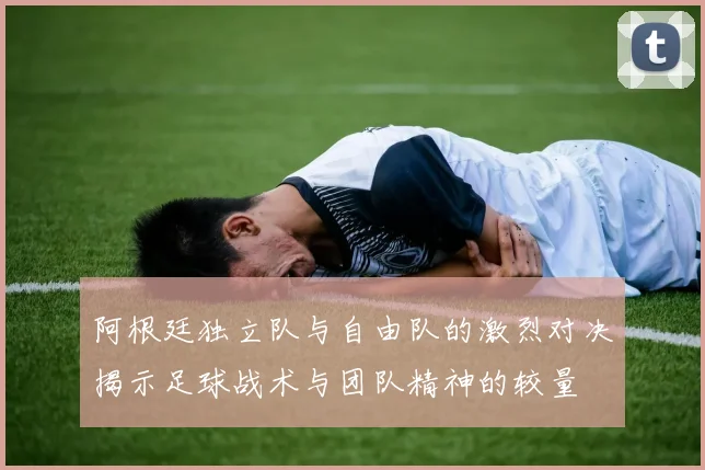 阿根廷独立队与自由队的激烈对决揭示足球战术与团队精神的较量