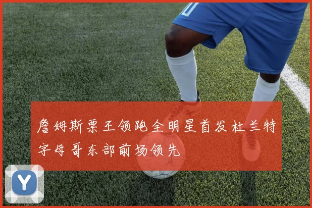 詹姆斯票王领跑全明星首发杜兰特字母哥东部前场领先